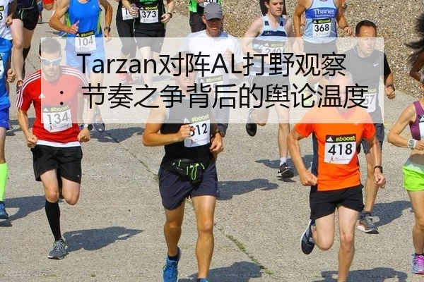 Tarzan对阵AL打野观察：节奏之争背后的舆论温度